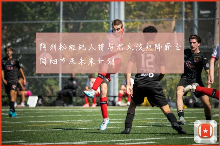 阿利松经纪人将与尤文谈判降薪合同细节及未来计划