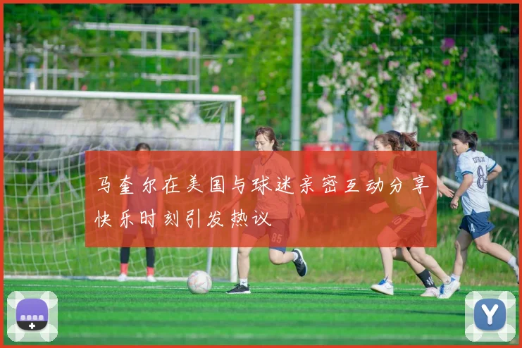 马奎尔在美国与球迷亲密互动分享快乐时刻引发热议