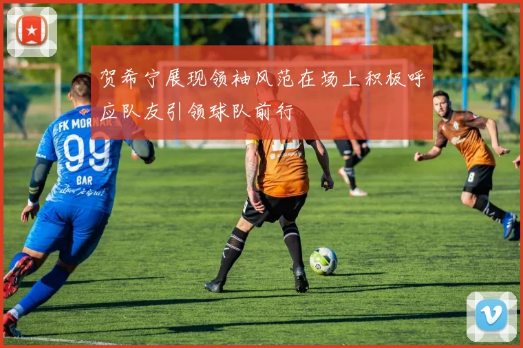 贺希宁展现领袖风范在场上积极呼应队友引领球队前行