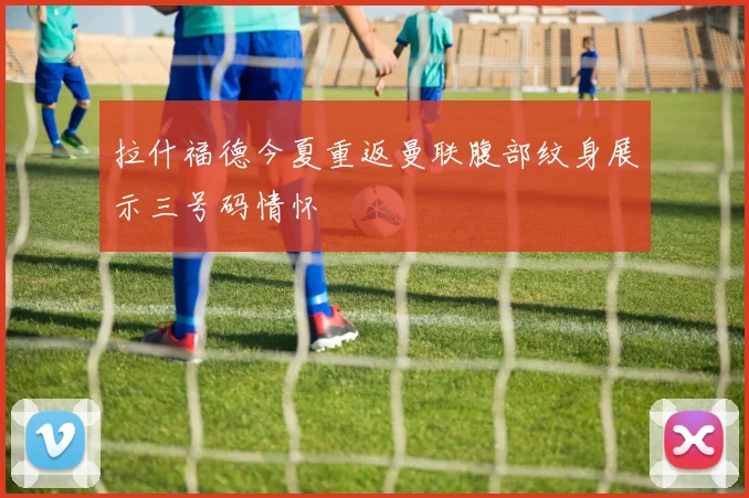 拉什福德今夏重返曼联腹部纹身展示三号码情怀