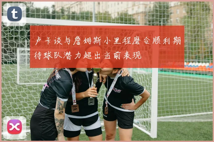 卢卡谈与詹姆斯小里程磨合顺利期待球队潜力超出当前表现