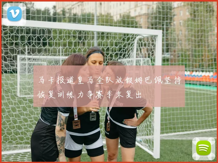 马卡报道皇马全队放假姆巴佩坚持恢复训练力争赛季末复出