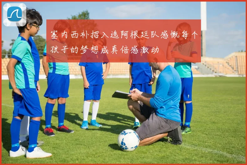 塞内西补招入选阿根廷队感慨每个孩子的梦想成真倍感激动