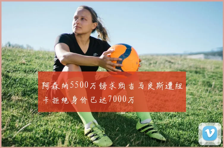 阿森纳5500万镑求购吉马良斯遭纽卡拒绝身价已达7000万