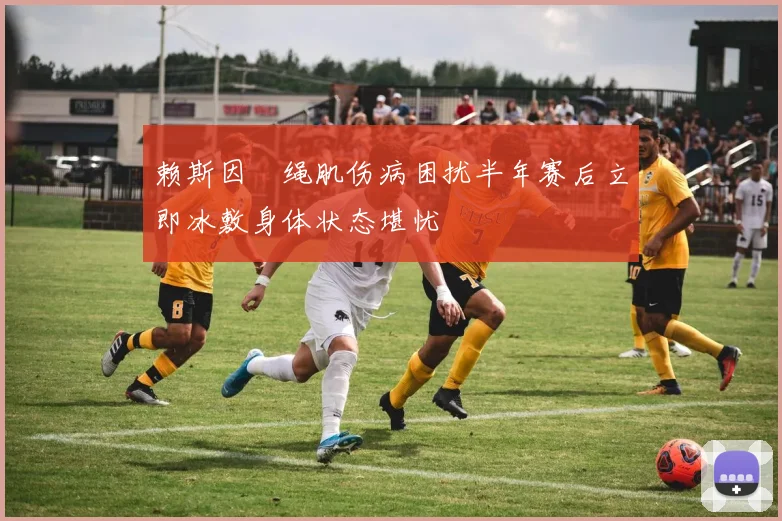 赖斯因腘绳肌伤病困扰半年赛后立即冰敷身体状态堪忧