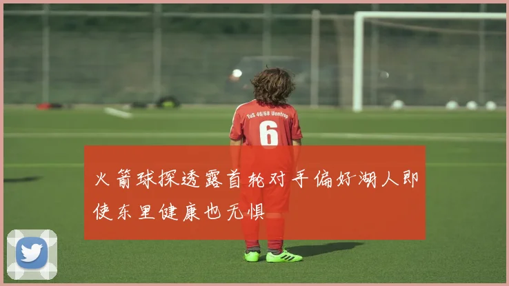 火箭球探透露首轮对手偏好湖人即使东里健康也无惧