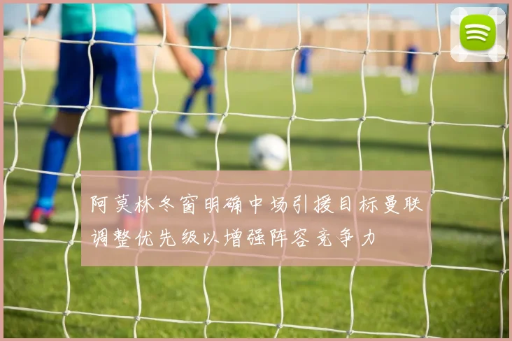 阿莫林冬窗明确中场引援目标曼联调整优先级以增强阵容竞争力