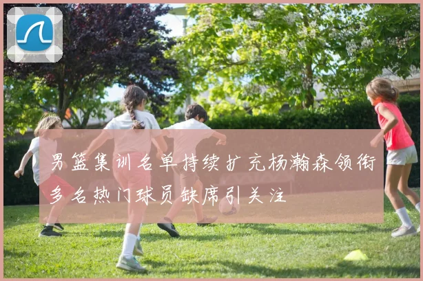 男篮集训名单持续扩充杨瀚森领衔多名热门球员缺席引关注