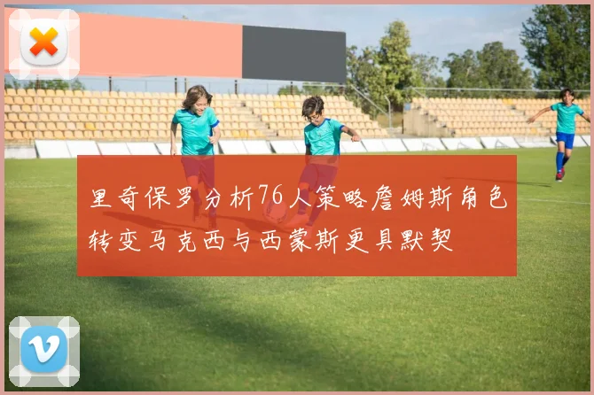 里奇保罗分析76人策略詹姆斯角色转变马克西与西蒙斯更具默契