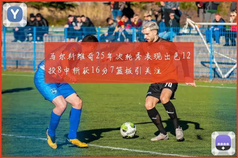 马尔科维奇25年次轮秀表现出色12投8中斩获16分7篮板引关注