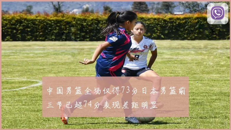 中国男篮全场仅得73分日本男篮前三节已超74分表现差距明显