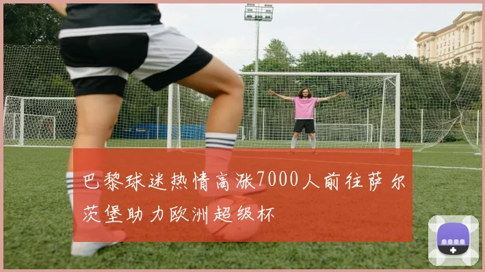 巴黎球迷热情高涨7000人前往萨尔茨堡助力欧洲超级杯