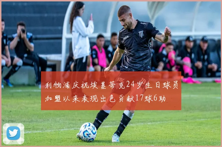 利物浦庆祝埃基蒂克24岁生日球员加盟以来表现出色贡献17球6助