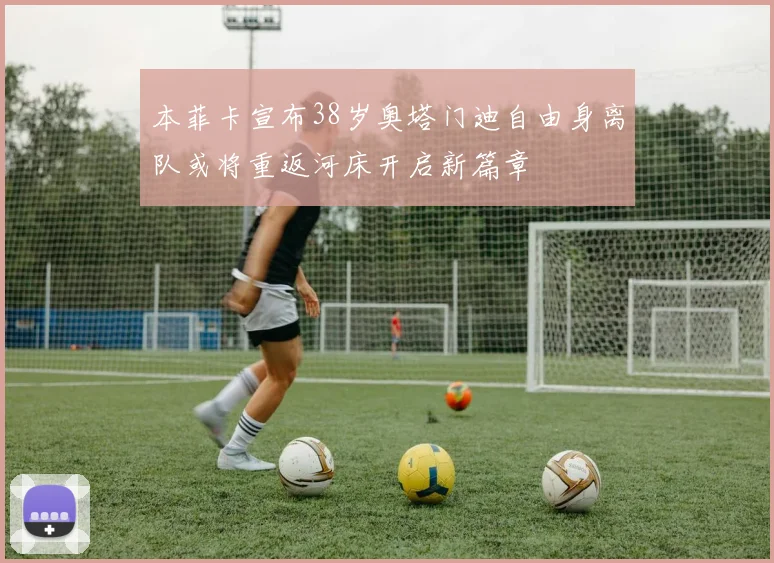 本菲卡宣布38岁奥塔门迪自由身离队或将重返河床开启新篇章