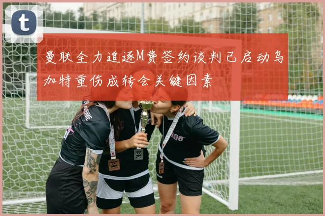 曼联全力追逐M费签约谈判已启动乌加特重伤成转会关键因素