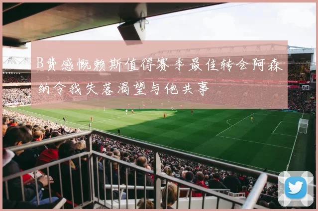 B费感慨赖斯值得赛季最佳转会阿森纳令我失落渴望与他共事