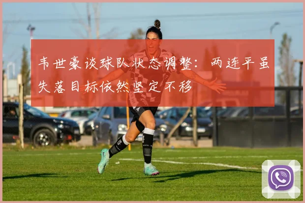 韦世豪谈球队状态调整：两连平虽失落目标依然坚定不移