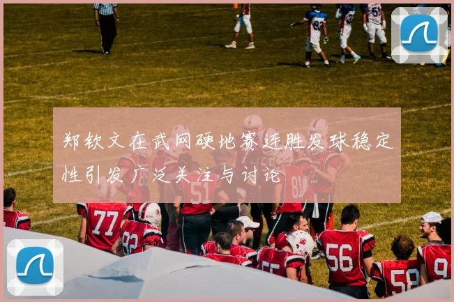 郑钦文在武网硬地赛连胜发球稳定性引发广泛关注与讨论